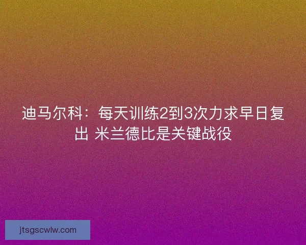 迪马尔科：每天训练2到3次力求早日复出 米兰德比是关键战役
