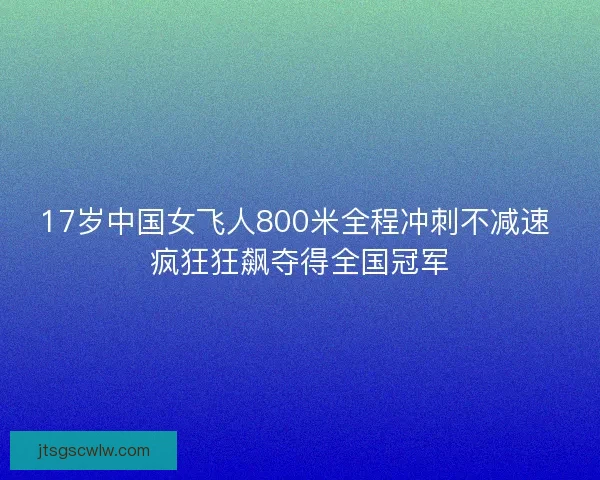 17岁中国女飞人800米全程冲刺不减速 疯狂狂飙夺得全国冠军