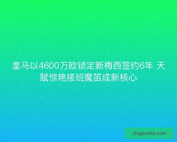 皇马以4600万欧锁定新梅西签约6年 天赋惊艳接班魔笛成新核心