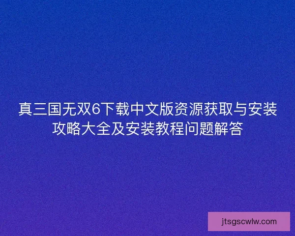 真三国无双6下载中文版资源获取与安装攻略大全及安装教程问题解答