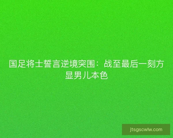 国足将士誓言逆境突围：战至最后一刻方显男儿本色