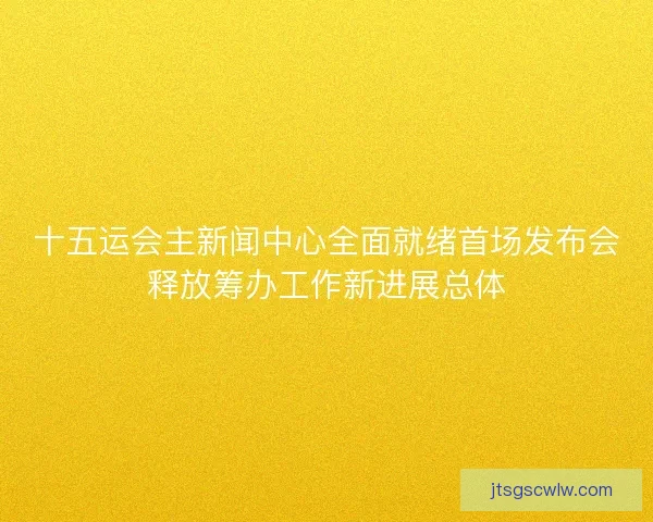 十五运会主新闻中心全面就绪首场发布会释放筹办工作新进展总体
