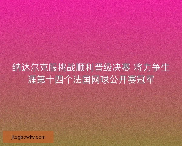 纳达尔克服挑战顺利晋级决赛 将力争生涯第十四个法国网球公开赛冠军