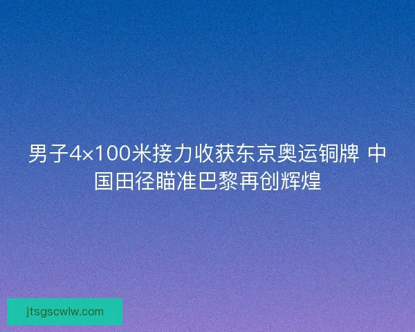 男子4×100米接力收获东京奥运铜牌 中国田径瞄准巴黎再创辉煌