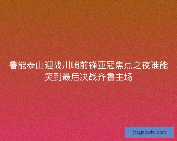 鲁能泰山迎战川崎前锋亚冠焦点之夜谁能笑到最后决战齐鲁主场