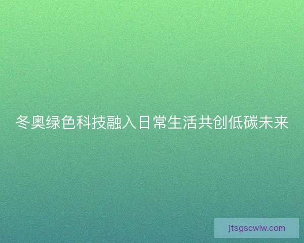 冬奥绿色科技融入日常生活共创低碳未来
